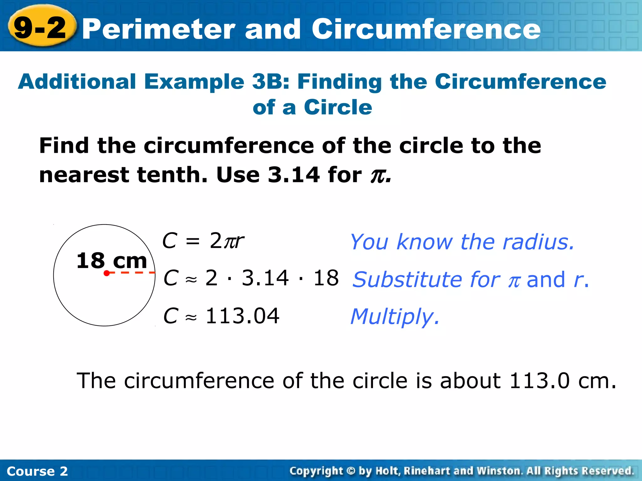 Find the circumference of the circle to the
nearest tenth. Use 3.14 for π.
Additional Example 3B: Finding the Circumference
of a Circle
18 cm
C = 2πr
C ≈ 2 · 3.14 · 18
C ≈ 113.04
You know the radius.
Substitute for π and r.
Multiply.
The circumference of the circle is about 113.0 cm.
Course 2
9-2 Perimeter and Circumference
 