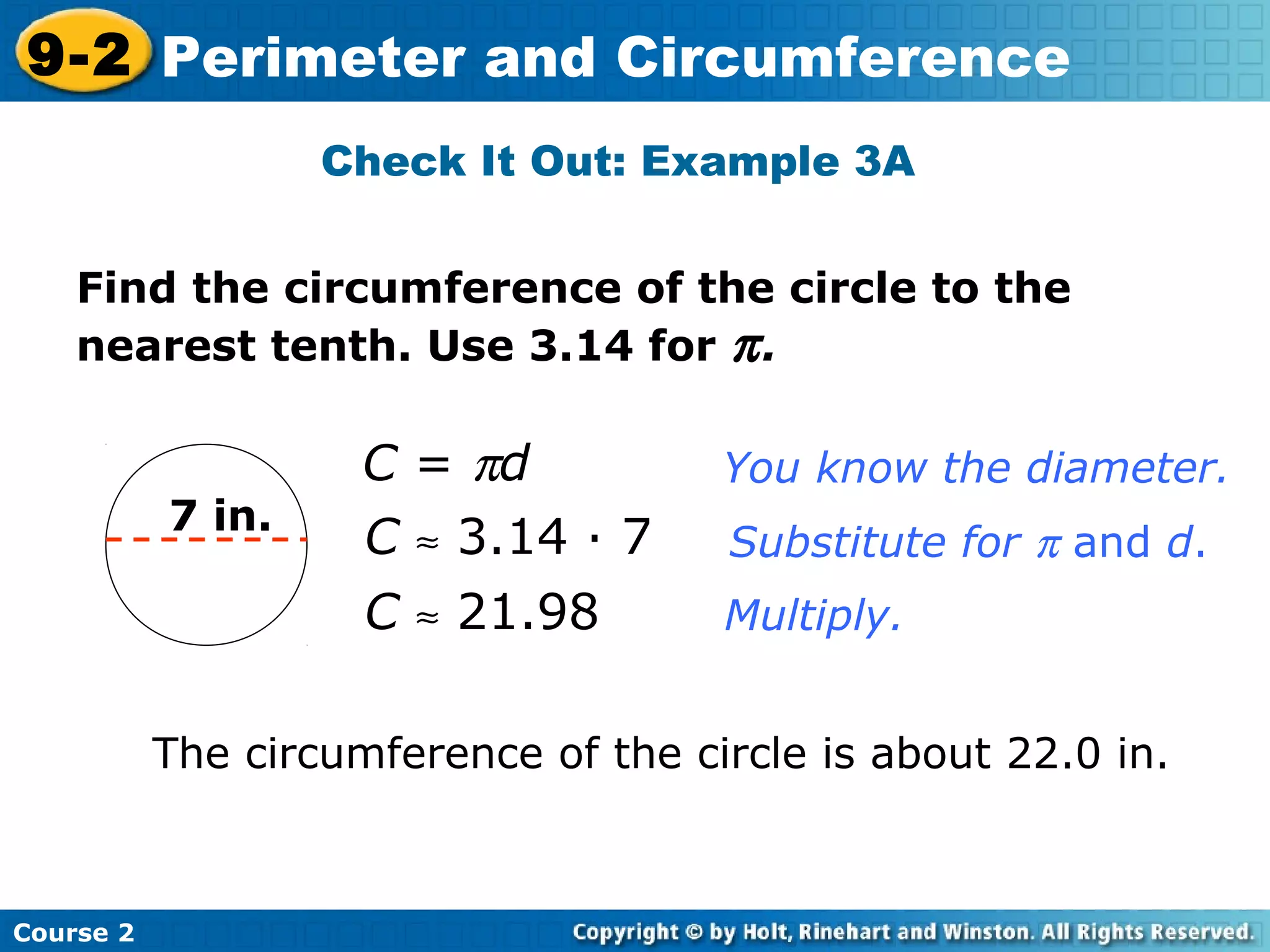 Find the circumference of the circle to the
nearest tenth. Use 3.14 for π.
Check It Out: Example 3A
7 in.
C = πd
C ≈ 3.14 · 7
C ≈ 21.98
You know the diameter.
Substitute for π and d.
Multiply.
The circumference of the circle is about 22.0 in.
Course 2
9-2 Perimeter and Circumference
 