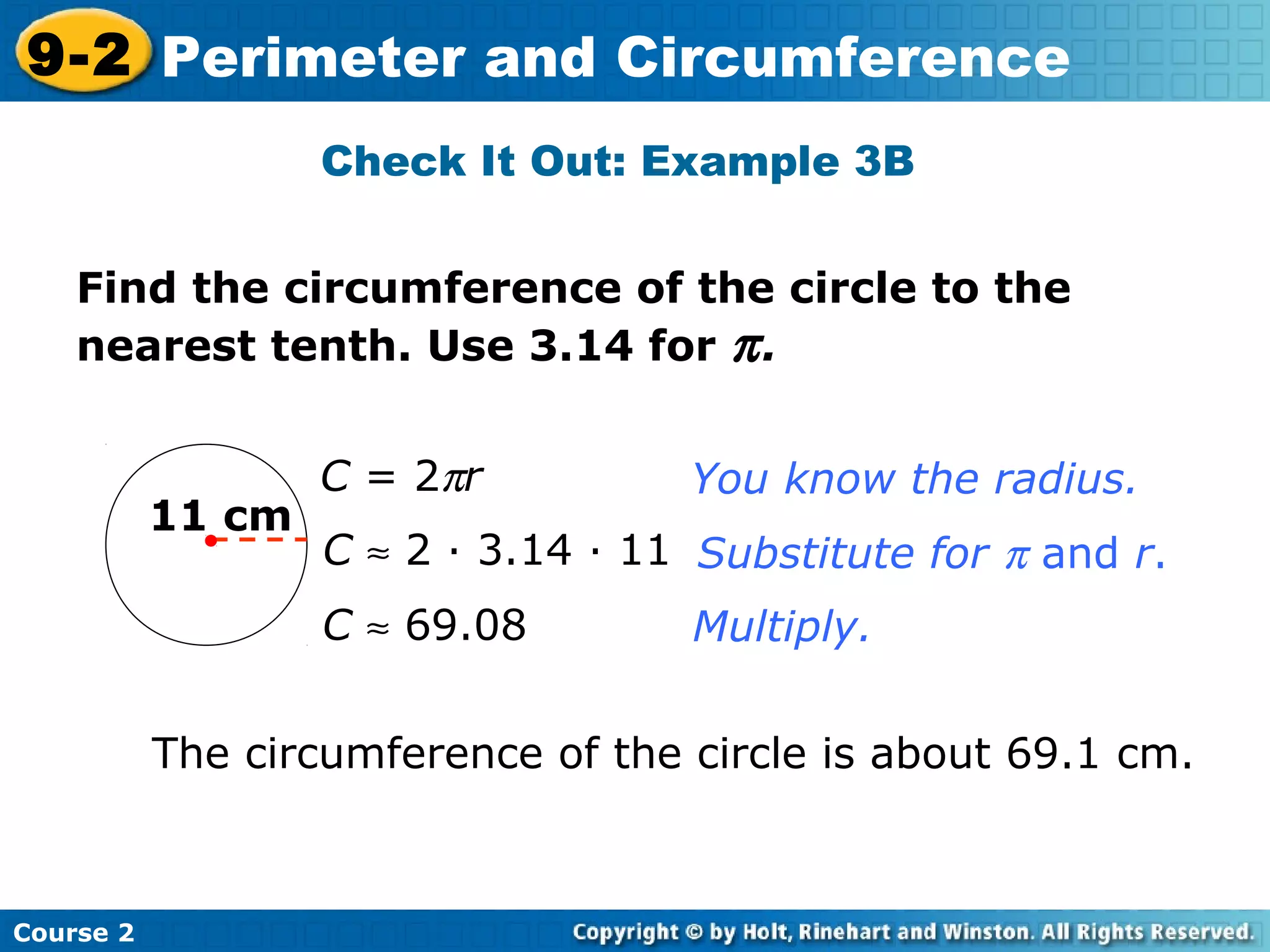 Find the circumference of the circle to the
nearest tenth. Use 3.14 for π.
Check It Out: Example 3B
11 cm
C = 2πr
C ≈ 2 · 3.14 · 11
C ≈ 69.08
You know the radius.
Substitute for π and r.
Multiply.
The circumference of the circle is about 69.1 cm.
Course 2
9-2 Perimeter and Circumference
 