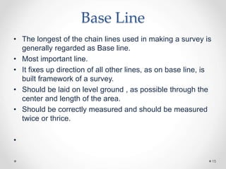Base Line
• The longest of the chain lines used in making a survey is
generally regarded as Base line.
• Most important li...