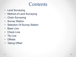 Contents
• Land Surveying
• Method of Land Surveying
• Chain Surveying
• Survey Station
• Selection Of Survey Station
• Ba...