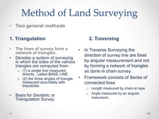 Method of Land Surveying
• Two general methods
1. Triangulation 2. Traversing
• The lines of survey form a
network of tria...