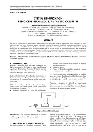 VSRD International Journal of Computer Science &Information Technology, Vol. IV Issue X October 2014 / 173
e-ISSN : 2231-2471, p-ISSN : 2319-2224 © VSRD International Journals : www.vsrdjournals.com
RESEARCH PAPER
SYSTEM IDENTIFICATION
USING CEREBELLAR MODEL ARITHMETIC COMPUTER
1Chandradeo Prasad* and 2Tarun Kumar Gupta
1Research Scholar, Department of Computer Science & Engineering,
UP Technical University, Lucknow, Uttar Pradesh, INDIA.
2Head of Department, Department of Computer Science & Engineering,
RGEC, Meerut, Uttar Pradesh, INDIA.
*Corresponding Author’s Email ID: cpsindri@gmail.com
ABSTRACT
The field of identification is rather complex. This complexity is due to the variety of applications, goals, conditions, etc. Exact
specifications of final aim to be attained, analysis of available precision, etc. are some of the basic requirements to guide the work. In
this paper we used CMAC look up table for identification of both linear and non-linear systems. It deals with the basic CMAC
architectures, its capability and shows the motivations why CMAC net can be used for system identification. CMAC network has
hundreds of thousands of adjustable weights that can be trained to approximate non-linearities which are not explicitly written out or
even known. Its associative memory has a built in generalization. We have shown that due to its extremely fast mapping and training
operations, it is suitable for real time applications.
Keywords: CMAC: Cerebellar Model Arithmetic Computer, NN: Neural Networks, MLP: Multilayer Perceptron, BPN: Back
Propagation Network.
1. INTRODUCTION
System is a deﬁne part of the real world. Interactions with
the environment are described by input signals, output
signals and disturbances. Dynamical System is a system
with a memory, i.e. the input value at time t wills
inﬂuences the output signal at the future.
System identification is defined as the determination on
the basis of input and output, of a system within a
specified class of systems to which system under test is
equivalent.
With very mean knowledge about the system and input
output values for certain period, system identification
determines the followings:
 Structure, expressed in terms of mathematical
identities, block diagram, flow diagrams or graphics,
connection matrices.
 Parameter values.
 Values of dependent variables (state) at a certain
instant or as a function of time.
If a certain amount of a priori knowledge is available
about any system, then the system identification problem
is reduced to the finding of numerical values of the
parameters. This is termed as parameter estimation.
Parameter estimation is defined as experimental
determination of the values of the parameters that governs
the dynamic and non-linear behaviour, assuming that the
structure of the process model is known.
Fig. 1.1: Control Block Diagram
Example: Fig. 1.1 illustrates the finding of damping
coefficient (ζ) and natural frequency (ῳn) in a second
order process.
2. THE CMAC AS A NEURAL NETWORK
The basic operation of a two-input two-output CMAC
network is illustrated in figure 1.1a. It has three layers,
labeled L1, L2, L3 in the figure. The inputs are the
values y1 and y2. Layer 1 contains an array of “feature
detecting” neurons zij for each input yi. Each of these
outputs one for inputs in a limited range, otherwise they
output zero (figure 1.1 b). For any input yi, a fixed
number of neurons (na ) in each layer 1 array will be
 