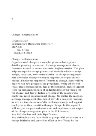 2
Change Implementation
Deyanira Diaz
Southern New Hampshire University
MBA 687
Dr. Rivero
October 2, 2022
Change Implementation
Organizational change is a complex process that requires
detailed planning to succeed. A change management plan is,
therefore, needed to ensure successful implementation. The plan
helps manage the change process and controls schedule, scope,
budget, resources, and communication. A change management
plan also helps manage employee responses to organizational
change. Employees respond differently to change. Some will be
eager to use new processes and procedures, while others will
resist. Bad communication, fear of the unknown, lack of support
from the management, lack of understanding of the reason for
the change, and fear of failure are some of the reasons why
employees resist organizational change. No matter the reaction,
a change management plan should provide a complete roadmap,
as well as, tools to successfully implement change and support
employees as they transition through change. In this report, I
will analyze the pre-implementation and implementation stages
of the change management plan in the U.S. branch.
Key Stakeholders and their Significance
Key stakeholders are individuals or groups with an interest in a
change initiative and can either affect or be affected by the
 