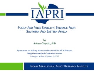 Indaba Agricultural Policy Research Institute
INDABA AGRICULTURAL POLICY RESEARCH INSTITUTE
by
Antony Chapoto, PhD
Symposium on Making Maize Markets Work For All Malawians
Bingu International Conference Centre
Lilongwe, Malawi, October 1, 2015
POLICY AND PRICE STABILITY: EVIDENCE FROM
SOUTHERN AND EASTERN AFRICA
 