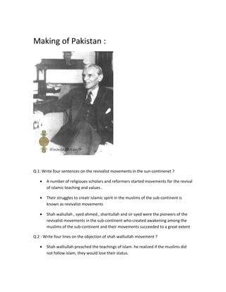 Making of Pakistan : 
Q 1: Write four sentences on the revivalist movements in the sun-continenet ? 
· A number of religioues scholars and reformers started movements for the revival 
of islamic teaching and values . 
· Their struggles to creatr islamic spirit in the muslims of the sub-continent is 
known as revivalist movements 
· Shah waliullah , syed ahmed , sharitullah and sir syed were the pioneers of the 
revivalist movements in the sub-continent who created awakening among the 
muslims of the sub-continent and their movements succeeded to a great extent 
Q 2 : Write four lines on the objection of shah walliullah movement ? 
· Shah walliullah preached the teachings of islam. he realized if the muslims did 
not follow islam, they would lose their status. 
 