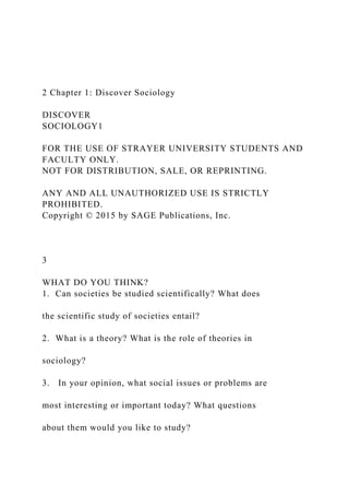 2 Chapter 1: Discover Sociology
DISCOVER
SOCIOLOGY1
FOR THE USE OF STRAYER UNIVERSITY STUDENTS AND
FACULTY ONLY.
NOT FOR DISTRIBUTION, SALE, OR REPRINTING.
ANY AND ALL UNAUTHORIZED USE IS STRICTLY
PROHIBITED.
Copyright © 2015 by SAGE Publications, Inc.
3
WHAT DO YOU THINK?
1. Can societies be studied scientifically? What does
the scientific study of societies entail?
2. What is a theory? What is the role of theories in
sociology?
3. In your opinion, what social issues or problems are
most interesting or important today? What questions
about them would you like to study?
 