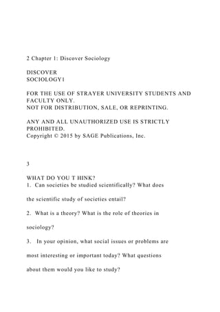 2 Chapter 1: Discover Sociology
DISCOVER
SOCIOLOGY1
FOR THE USE OF STRAYER UNIVERSITY STUDENTS AND
FACULTY ONLY.
NOT FOR DISTRIBUTION, SALE, OR REPRINTING.
ANY AND ALL UNAUTHORIZED USE IS STRICTLY
PROHIBITED.
Copyright © 2015 by SAGE Publications, Inc.
3
WHAT DO YOU T HINK?
1. Can societies be studied scientifically? What does
the scientific study of societies entail?
2. What is a theory? What is the role of theories in
sociology?
3. In your opinion, what social issues or problems are
most interesting or important today? What questions
about them would you like to study?
 