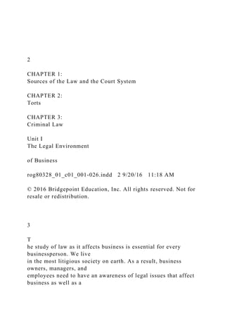 2
CHAPTER 1:
Sources of the Law and the Court System
CHAPTER 2:
Torts
CHAPTER 3:
Criminal Law
Unit I
The Legal Environment
of Business
rog80328_01_c01_001-026.indd 2 9/20/16 11:18 AM
© 2016 Bridgepoint Education, Inc. All rights reserved. Not for
resale or redistribution.
3
T
he study of law as it affects business is essential for every
businessperson. We live
in the most litigious society on earth. As a result, business
owners, managers, and
employees need to have an awareness of legal issues that affect
business as well as a
 