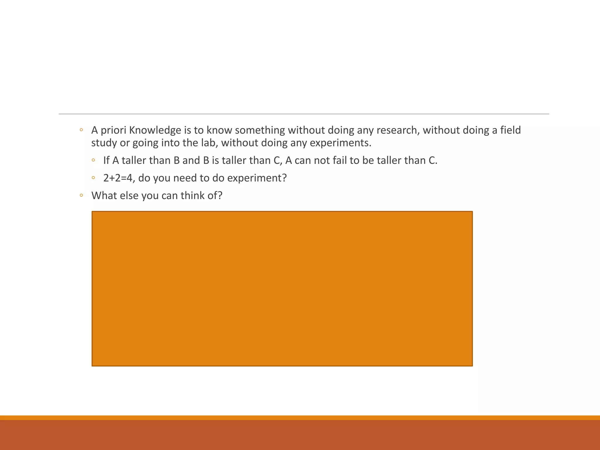 ◦ A priori Knowledge is to know something without doing any research, without doing a field
study or going into the lab, without doing any experiments.
◦ If A taller than B and B is taller than C, A can not fail to be taller than C.
◦ 2+2=4, do you need to do experiment?
◦ What else you can think of?
 