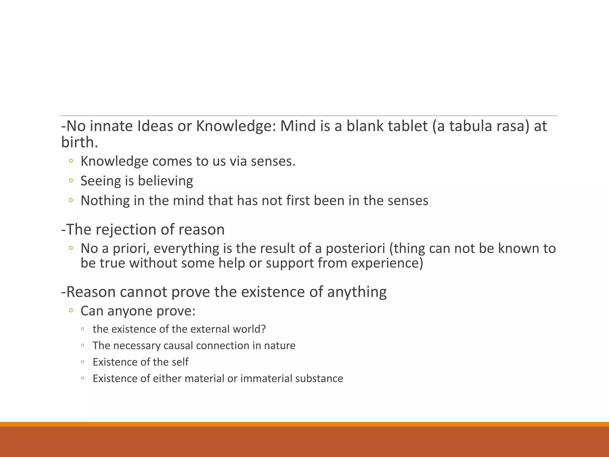 -No innate Ideas or Knowledge: Mind is a blank tablet (a tabula rasa) at
birth.
◦ Knowledge comes to us via senses.
◦ Seeing is believing
◦ Nothing in the mind that has not first been in the senses
-The rejection of reason
◦ No a priori, everything is the result of a posteriori (thing can not be known to
be true without some help or support from experience)
-Reason cannot prove the existence of anything
◦ Can anyone prove:
◦ the existence of the external world?
◦ The necessary causal connection in nature
◦ Existence of the self
◦ Existence of either material or immaterial substance
 