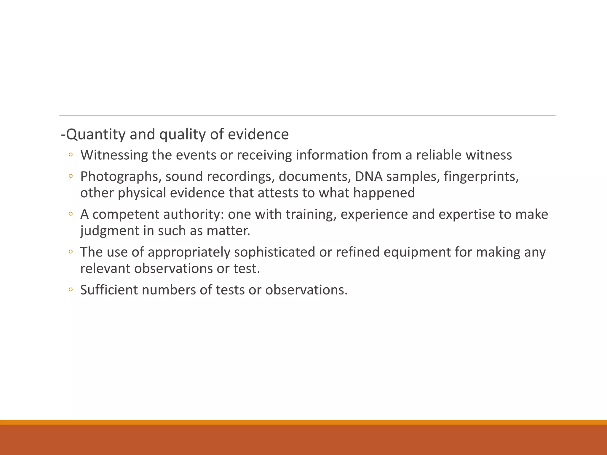 -Quantity and quality of evidence
◦ Witnessing the events or receiving information from a reliable witness
◦ Photographs, sound recordings, documents, DNA samples, fingerprints,
other physical evidence that attests to what happened
◦ A competent authority: one with training, experience and expertise to make
judgment in such as matter.
◦ The use of appropriately sophisticated or refined equipment for making any
relevant observations or test.
◦ Sufficient numbers of tests or observations.
 