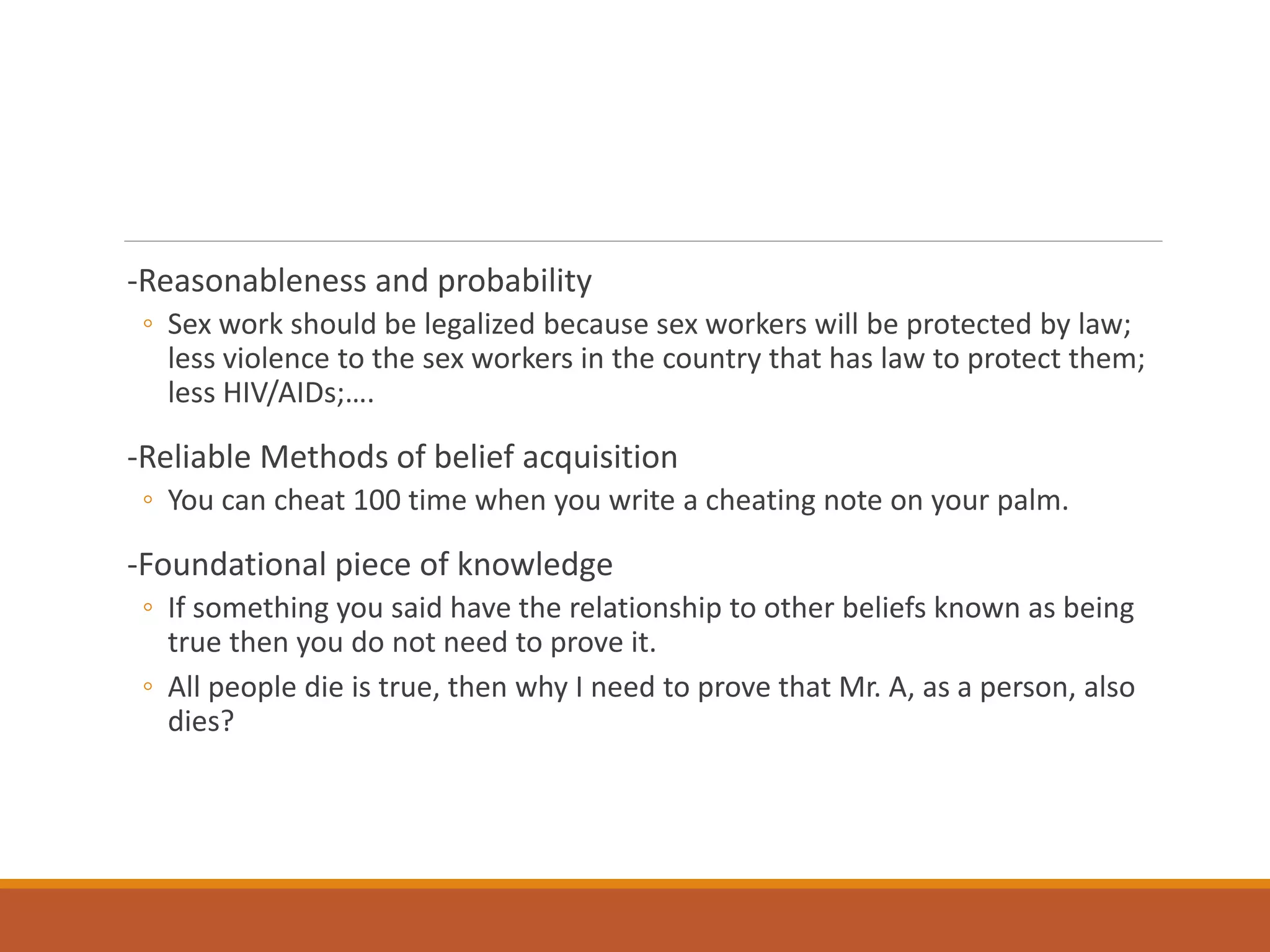 -Reasonableness and probability
◦ Sex work should be legalized because sex workers will be protected by law;
less violence to the sex workers in the country that has law to protect them;
less HIV/AIDs;….
-Reliable Methods of belief acquisition
◦ You can cheat 100 time when you write a cheating note on your palm.
-Foundational piece of knowledge
◦ If something you said have the relationship to other beliefs known as being
true then you do not need to prove it.
◦ All people die is true, then why I need to prove that Mr. A, as a person, also
dies?
 