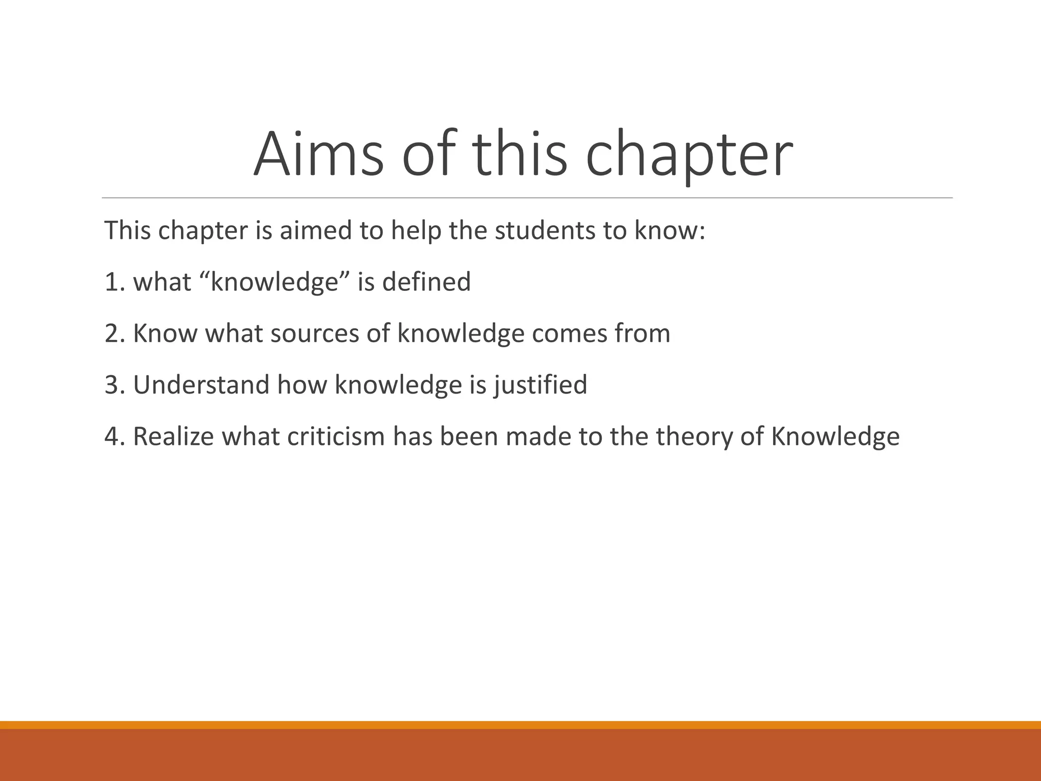 Aims of this chapter
This chapter is aimed to help the students to know:
1. what “knowledge” is defined
2. Know what sources of knowledge comes from
3. Understand how knowledge is justified
4. Realize what criticism has been made to the theory of Knowledge
 