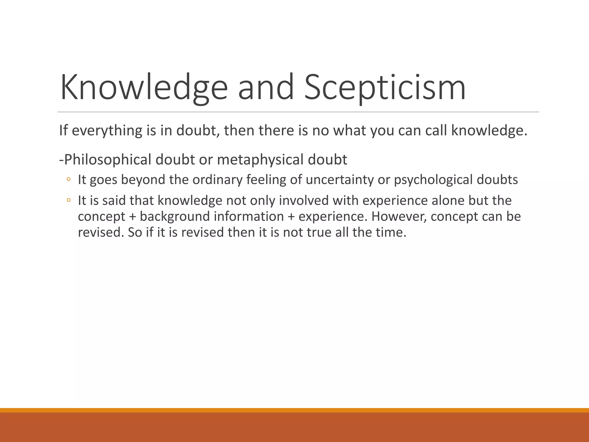 Knowledge and Scepticism
If everything is in doubt, then there is no what you can call knowledge.
-Philosophical doubt or metaphysical doubt
◦ It goes beyond the ordinary feeling of uncertainty or psychological doubts
◦ It is said that knowledge not only involved with experience alone but the
concept + background information + experience. However, concept can be
revised. So if it is revised then it is not true all the time.
 
