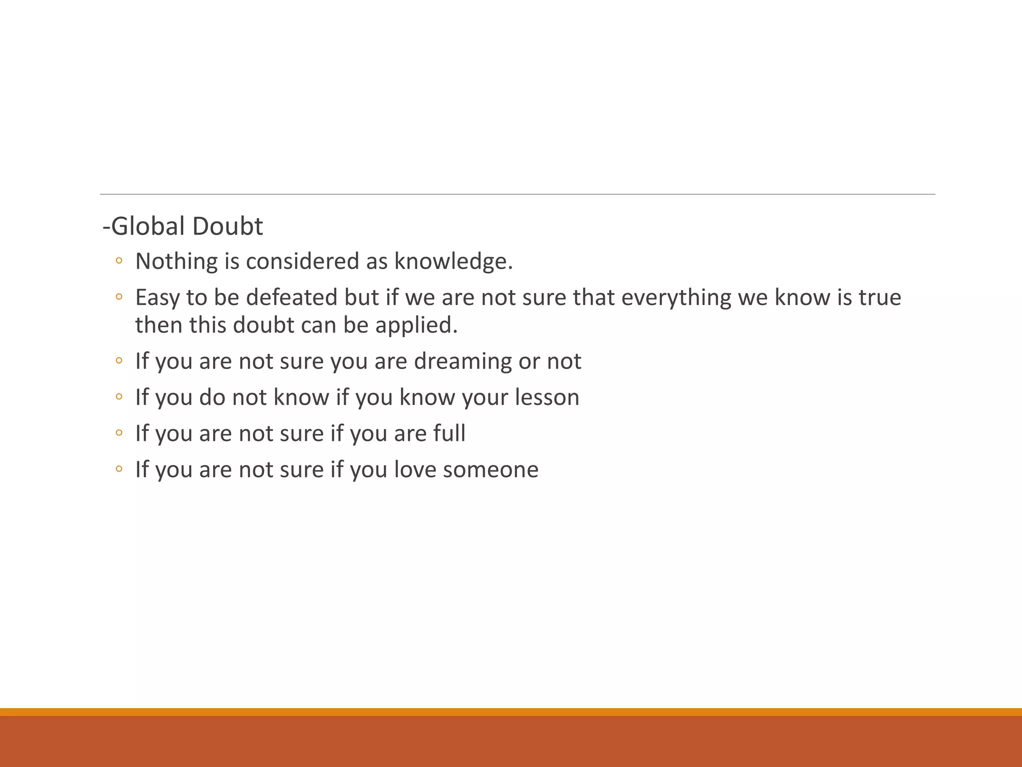 -Global Doubt
◦ Nothing is considered as knowledge.
◦ Easy to be defeated but if we are not sure that everything we know is true
then this doubt can be applied.
◦ If you are not sure you are dreaming or not
◦ If you do not know if you know your lesson
◦ If you are not sure if you are full
◦ If you are not sure if you love someone
 