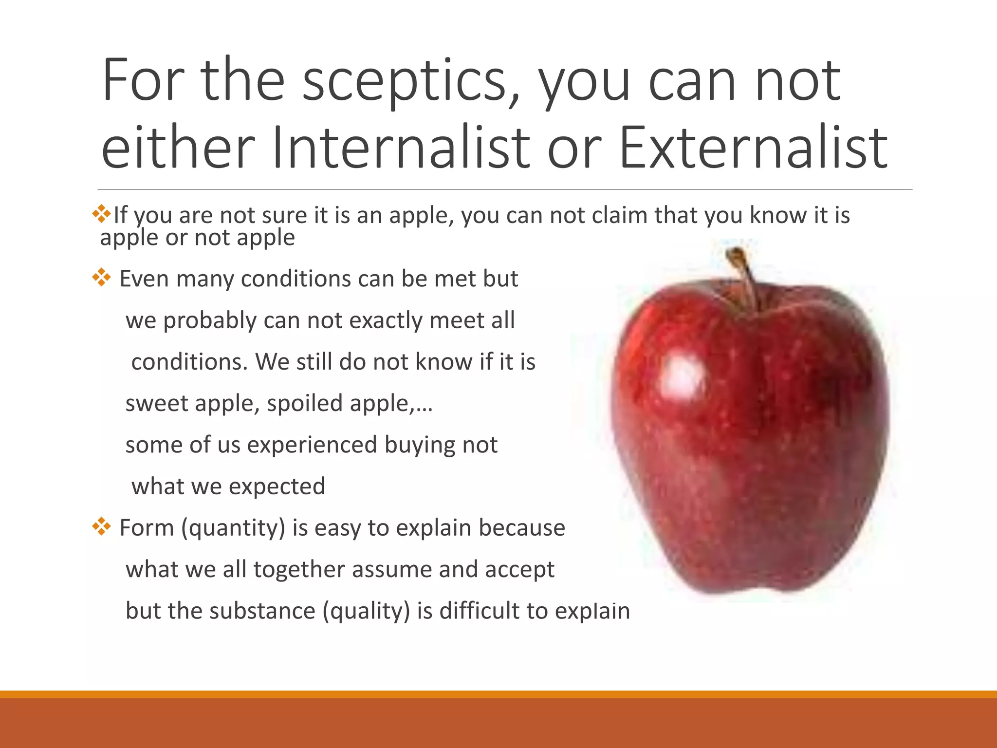 For the sceptics, you can not
either Internalist or Externalist
If you are not sure it is an apple, you can not claim that you know it is
apple or not apple
 Even many conditions can be met but
we probably can not exactly meet all
conditions. We still do not know if it is
sweet apple, spoiled apple,…
some of us experienced buying not
what we expected
 Form (quantity) is easy to explain because it is
what we all together assume and accept
but the substance (quality) is difficult to explain
 