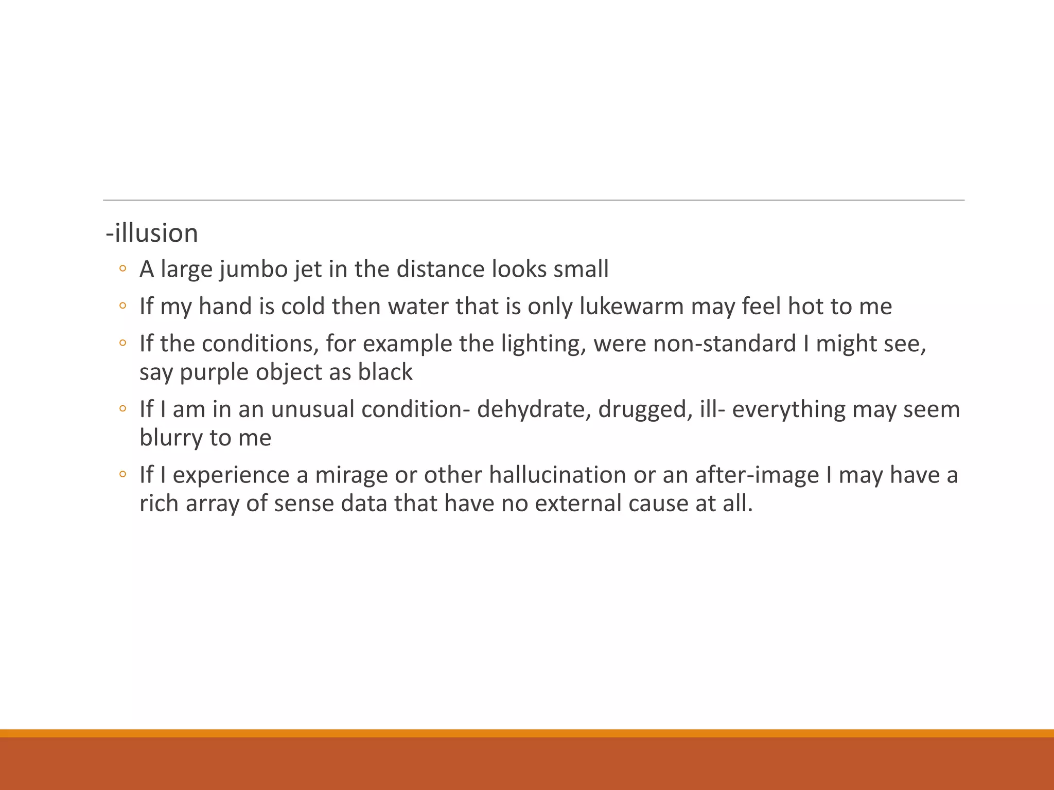 -illusion
◦ A large jumbo jet in the distance looks small
◦ If my hand is cold then water that is only lukewarm may feel hot to me
◦ If the conditions, for example the lighting, were non-standard I might see,
say purple object as black
◦ If I am in an unusual condition- dehydrate, drugged, ill- everything may seem
blurry to me
◦ If I experience a mirage or other hallucination or an after-image I may have a
rich array of sense data that have no external cause at all.
 