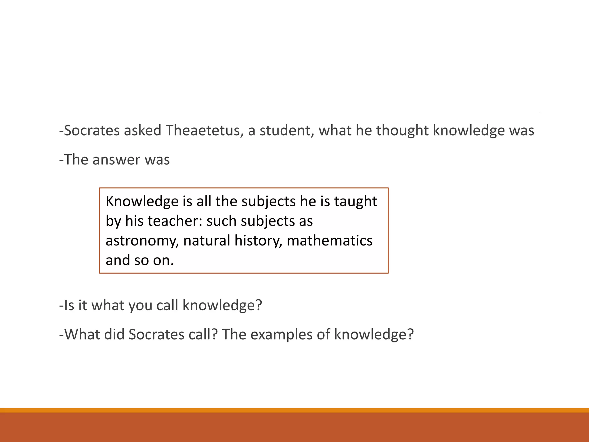 -Socrates asked Theaetetus, a student, what he thought knowledge was
-The answer was
-Is it what you call knowledge?
-What did Socrates call? The examples of knowledge?
Knowledge is all the subjects he is taught
by his teacher: such subjects as
astronomy, natural history, mathematics
and so on.
 