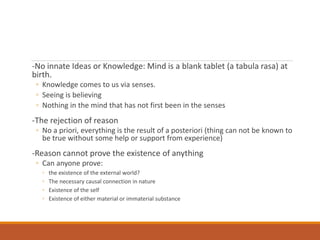 -No innate Ideas or Knowledge: Mind is a blank tablet (a tabula rasa) at
birth.
◦ Knowledge comes to us via senses.
◦ Seeing is believing
◦ Nothing in the mind that has not first been in the senses
-The rejection of reason
◦ No a priori, everything is the result of a posteriori (thing can not be known to
be true without some help or support from experience)
-Reason cannot prove the existence of anything
◦ Can anyone prove:
◦ the existence of the external world?
◦ The necessary causal connection in nature
◦ Existence of the self
◦ Existence of either material or immaterial substance
 