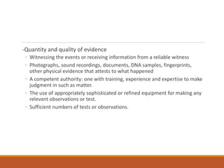 -Quantity and quality of evidence
◦ Witnessing the events or receiving information from a reliable witness
◦ Photographs, sound recordings, documents, DNA samples, fingerprints,
other physical evidence that attests to what happened
◦ A competent authority: one with training, experience and expertise to make
judgment in such as matter.
◦ The use of appropriately sophisticated or refined equipment for making any
relevant observations or test.
◦ Sufficient numbers of tests or observations.
 