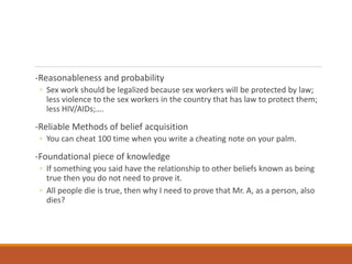 -Reasonableness and probability
◦ Sex work should be legalized because sex workers will be protected by law;
less violence to the sex workers in the country that has law to protect them;
less HIV/AIDs;….
-Reliable Methods of belief acquisition
◦ You can cheat 100 time when you write a cheating note on your palm.
-Foundational piece of knowledge
◦ If something you said have the relationship to other beliefs known as being
true then you do not need to prove it.
◦ All people die is true, then why I need to prove that Mr. A, as a person, also
dies?
 