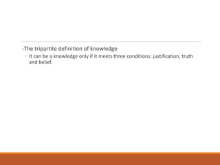 -The tripartite definition of knowledge
◦ It can be a knowledge only if it meets three conditions: justification, truth
and belief.
 