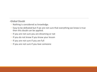 -Global Doubt
◦ Nothing is considered as knowledge.
◦ Easy to be defeated but if we are not sure that everything we know is true
then this doubt can be applied.
◦ If you are not sure you are dreaming or not
◦ If you do not know if you know your lesson
◦ If you are not sure if you are full
◦ If you are not sure if you love someone
 