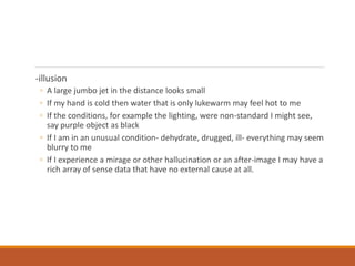 -illusion
◦ A large jumbo jet in the distance looks small
◦ If my hand is cold then water that is only lukewarm may feel hot to me
◦ If the conditions, for example the lighting, were non-standard I might see,
say purple object as black
◦ If I am in an unusual condition- dehydrate, drugged, ill- everything may seem
blurry to me
◦ If I experience a mirage or other hallucination or an after-image I may have a
rich array of sense data that have no external cause at all.
 