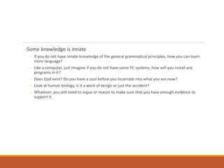 -Some knowledge is innate
◦ If you do not have innate knowledge of the general grammatical principles, how you can learn
more language?
◦ Like a computer, just imagine if you do not have some PC systems, how will you install any
programs in it?
◦ Does God exist? Do you have a soul before you incarnate into what you are now?
◦ Look at human biology, is it a work of design or just the accident?
◦ Whatever, you still need to argue or reason to make sure that you have enough evidence to
support it.
 