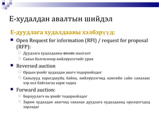 E-худалдан авалтын шийдэл
E-дуудлага худалдааны хэлбэр д:үү
 Open Request for information (RFI) / request for proposal
(RFP):
 Дуудлага худалдааны мн х шалгалтө ө
 Санал болгосноор нийл лэгчийг урихүү
 Reversed auction
 Орцын нийг худалдан авагч тодорхойлдогү
 Саналууд харагдахуйц байна, нийл лэгчид хамгийн сайн саналаасүү
хэр хол байгаагаа харж чадна
 Forward auction:
 Борлуулагч нь нийг тодорхойлдогү
 Зарим худалдан авагчид саналаа дуудлага худалдаанд оролцогчдод
зарладаг
 