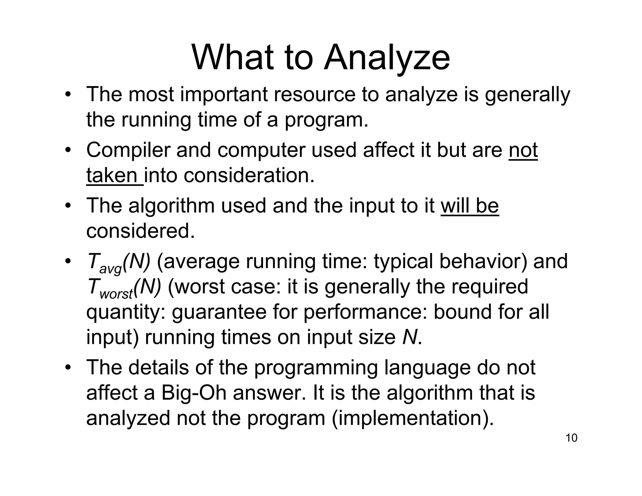 What to Analyze
• The most important resource to analyze is generally
the running time of a program.
• Compiler and computer used affect it but are not
taken into consideration.
• The algorithm used and the input to it will be
considered.
• Tavg(N) (average running time: typical behavior) and
Tworst(N) (worst case: it is generally the required
quantity: guarantee for performance: bound for all
input) running times on input size N.
• The details of the programming language do not
affect a Big-Oh answer. It is the algorithm that is
analyzed not the program (implementation).
10
 