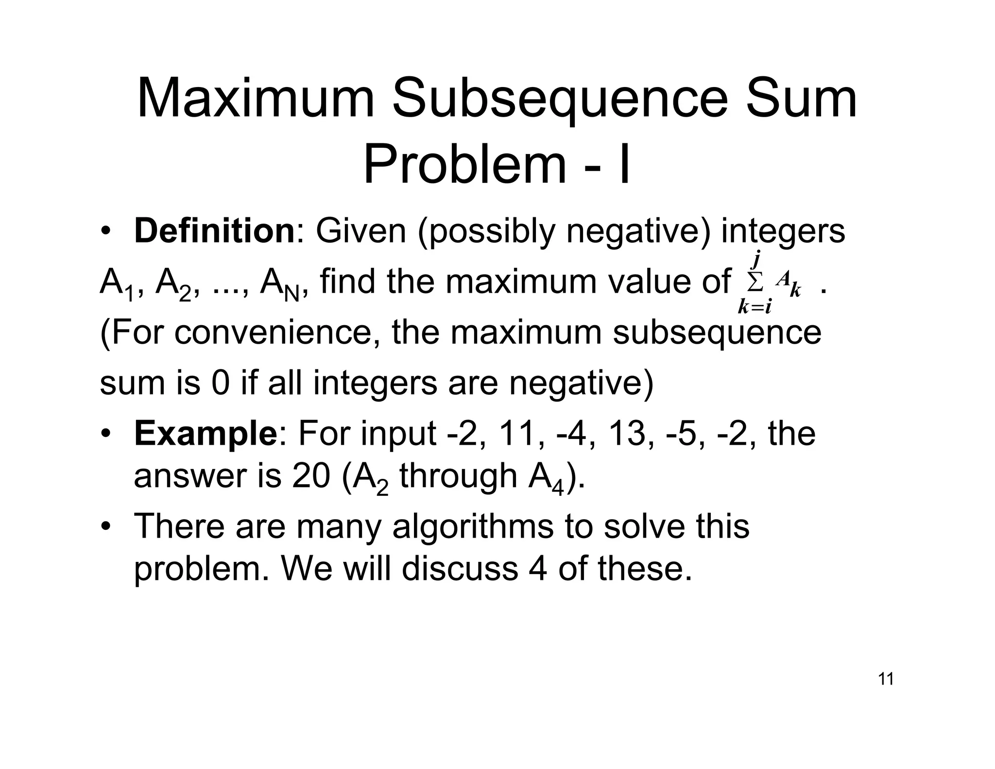 Maximum Subsequence Sum
Problem - I
• Definition: Given (possibly negative) integers
A1, A2, ..., AN, find the maximum value of .
(For convenience, the maximum subsequence
sum is 0 if all integers are negative)
• Example: For input -2, 11, -4, 13, -5, -2, the
answer is 20 (A2 through A4).
• There are many algorithms to solve this
problem. We will discuss 4 of these.
11
∑
=
j
ik
k
A
 