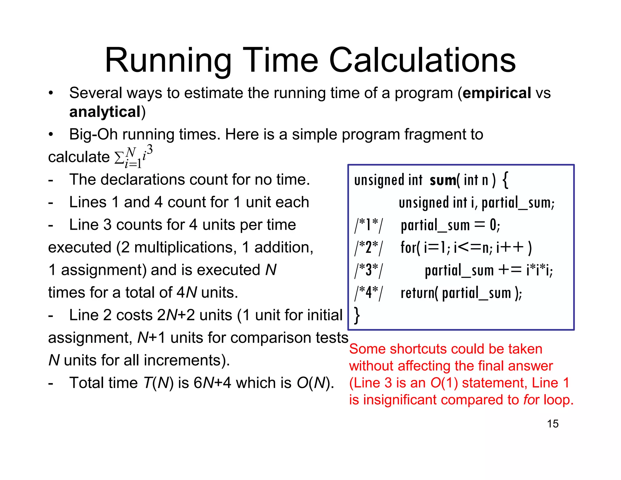 Running Time Calculations
• Several ways to estimate the running time of a program (empirical vs
analytical)
• Big-Oh running times. Here is a simple program fragment to
calculate
- The declarations count for no time.
- Lines 1 and 4 count for 1 unit each
- Line 3 counts for 4 units per time
executed (2 multiplications, 1 addition,
1 assignment) and is executed N
times for a total of 4N units.
- Line 2 costs 2N+2 units (1 unit for initial
assignment, N+1 units for comparison tests
N units for all increments).
- Total time T(N) is 6N+4 which is O(N).
15
∑ =
N
i
i
1
3
unsigned int sum( int n ) {
unsigned int i, partial_sum;
/*1*/ partial_sum = 0;
/*2*/ for( i=1; i<=n; i++ )
/*3*/ partial_sum += i*i*i;
/*4*/ return( partial_sum );
}
Some shortcuts could be taken
without affecting the final answer
(Line 3 is an O(1) statement, Line 1
is insignificant compared to for loop.
 