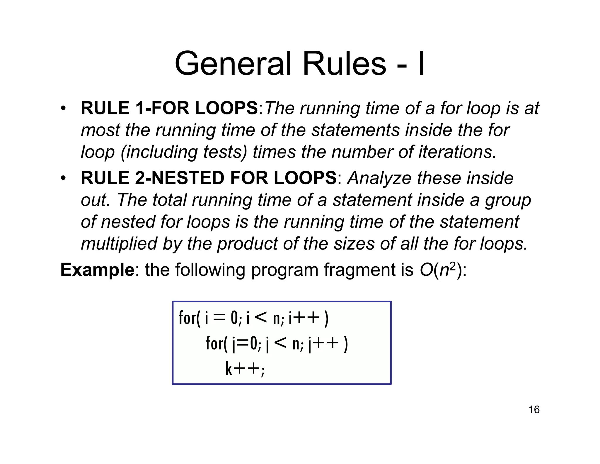 General Rules - I
• RULE 1-FOR LOOPS:The running time of a for loop is at
most the running time of the statements inside the for
loop (including tests) times the number of iterations.
• RULE 2-NESTED FOR LOOPS: Analyze these inside
out. The total running time of a statement inside a group
of nested for loops is the running time of the statement
multiplied by the product of the sizes of all the for loops.
Example: the following program fragment is O(n2):
16
for( i = 0; i < n; i++ )
for( j=0; j < n; j++ )
k++;
 