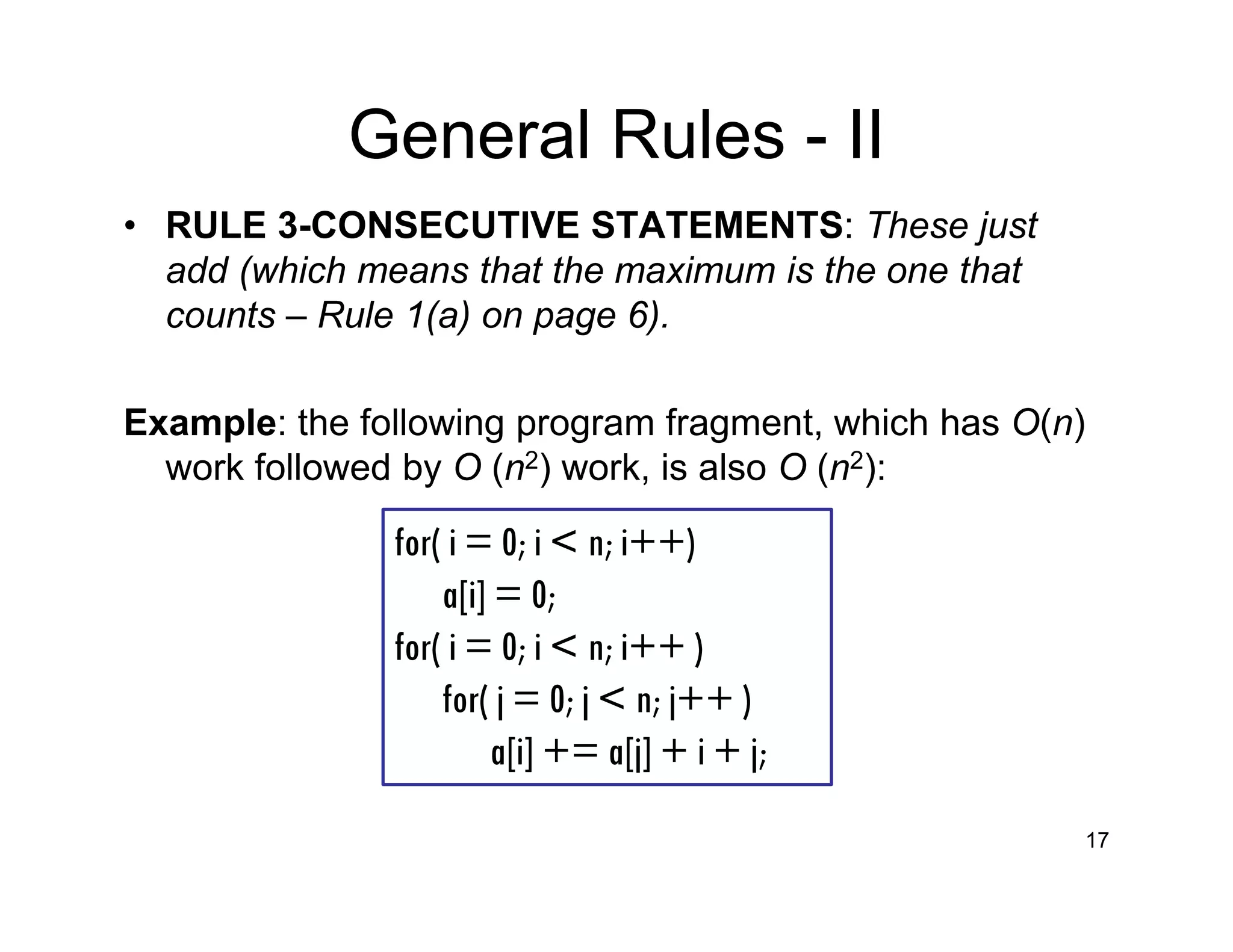 General Rules - II
• RULE 3-CONSECUTIVE STATEMENTS: These just
add (which means that the maximum is the one that
counts – Rule 1(a) on page 6).
Example: the following program fragment, which has O(n)
work followed by O (n2) work, is also O (n2):
17
for( i = 0; i < n; i++)
a[i] = 0;
for( i = 0; i < n; i++ )
for( j = 0; j < n; j++ )
a[i] += a[j] + i + j;
 