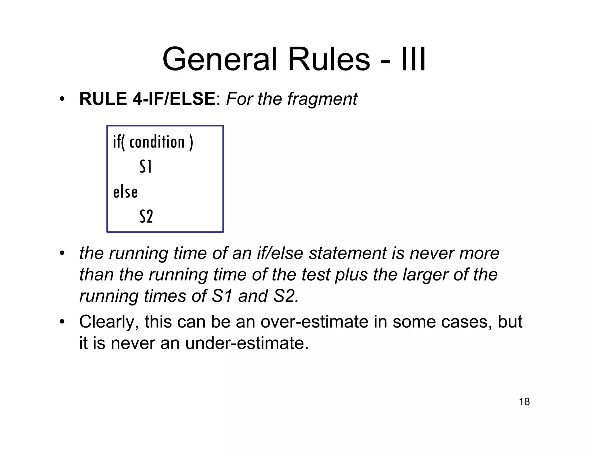 General Rules - III
• RULE 4-lF/ELSE: For the fragment
• the running time of an if/else statement is never more
than the running time of the test plus the larger of the
running times of S1 and S2.
• Clearly, this can be an over-estimate in some cases, but
it is never an under-estimate.
18
if( condition )
S1
else
S2
 