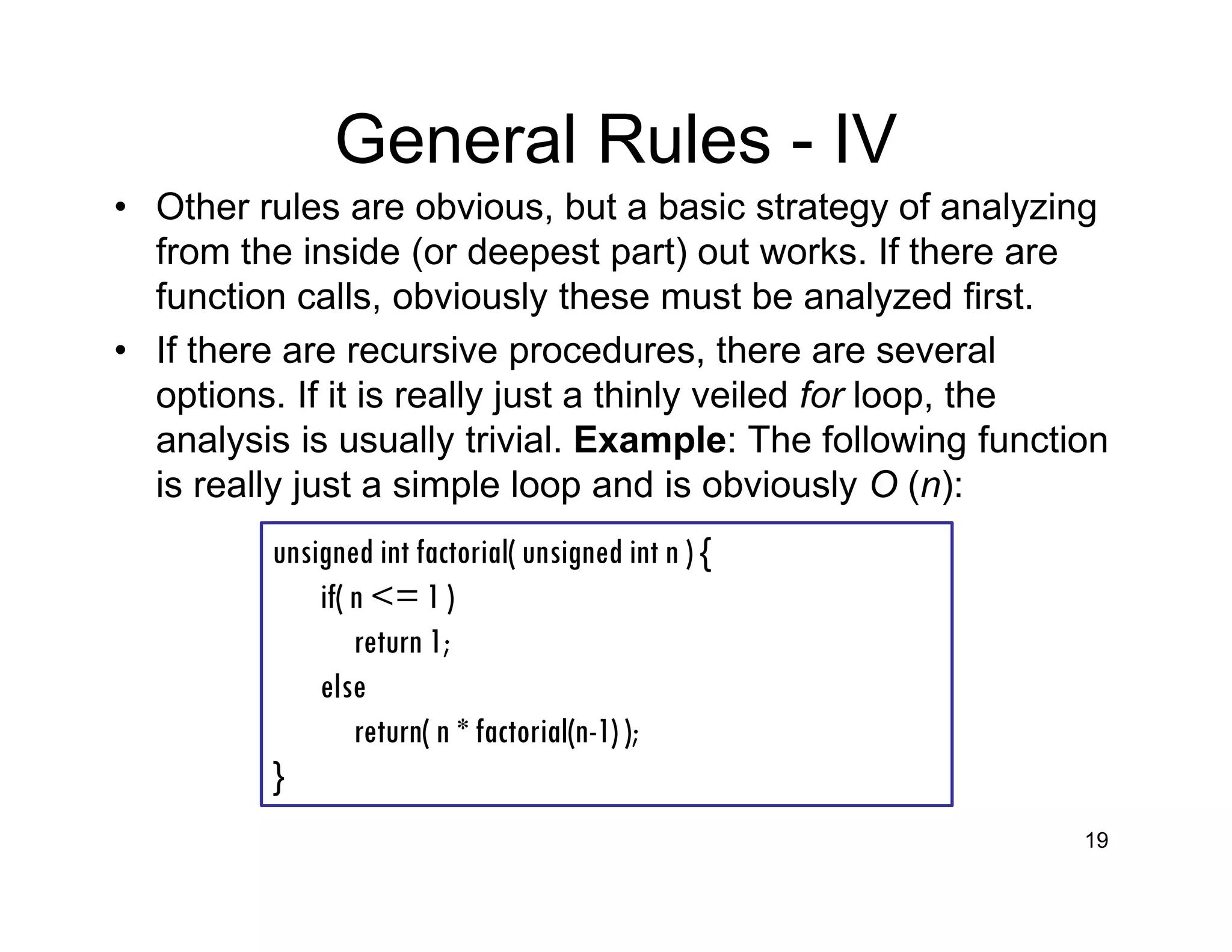 General Rules - IV
• Other rules are obvious, but a basic strategy of analyzing
from the inside (or deepest part) out works. If there are
function calls, obviously these must be analyzed first.
• If there are recursive procedures, there are several
options. If it is really just a thinly veiled for loop, the
analysis is usually trivial. Example: The following function
is really just a simple loop and is obviously O (n):
19
unsigned int factorial( unsigned int n ) {
if( n <= 1 )
return 1;
else
return( n * factorial(n-1) );
}
 
