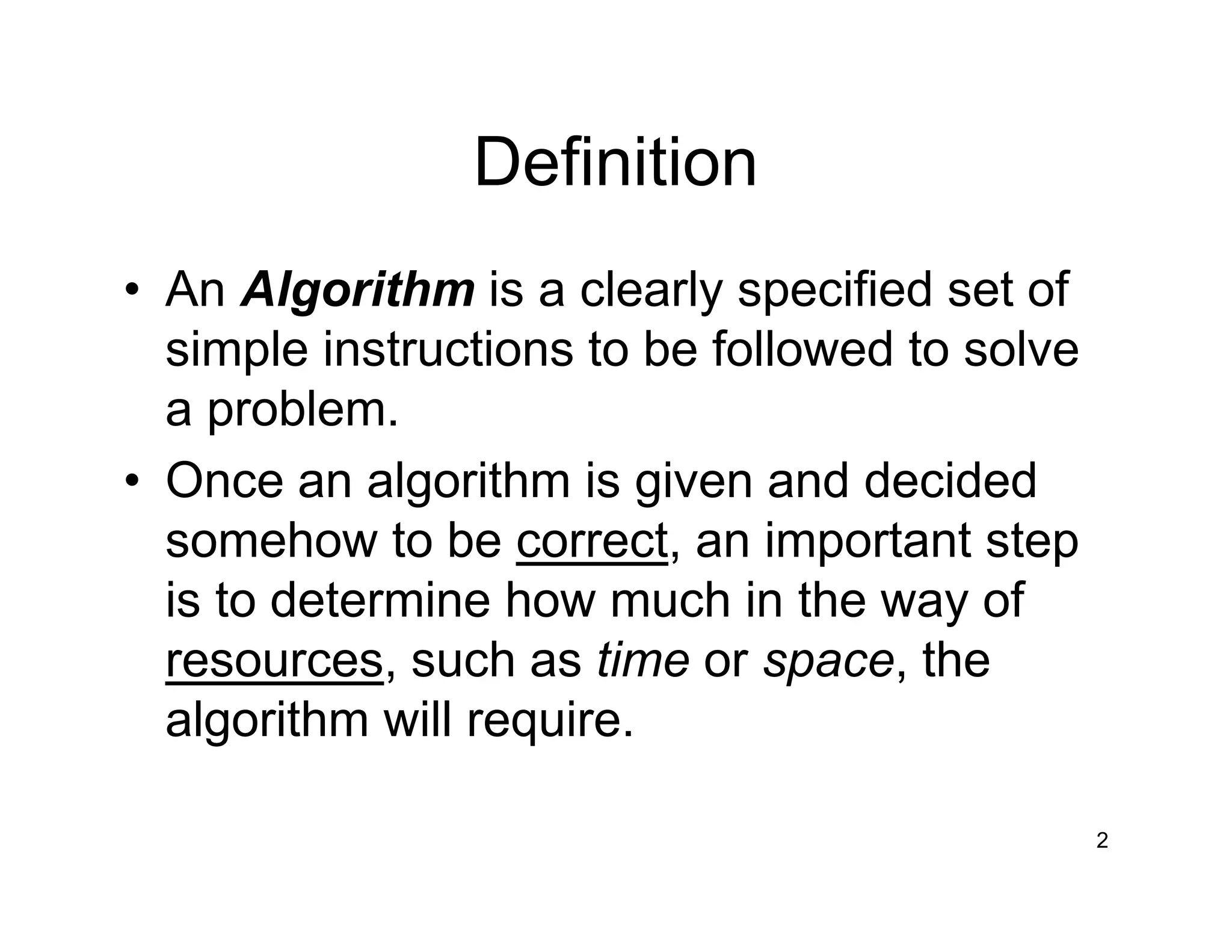 Definition
• An Algorithm is a clearly specified set of
simple instructions to be followed to solve
a problem.
• Once an algorithm is given and decided
somehow to be correct, an important step
is to determine how much in the way of
resources, such as time or space, the
algorithm will require.
2
 