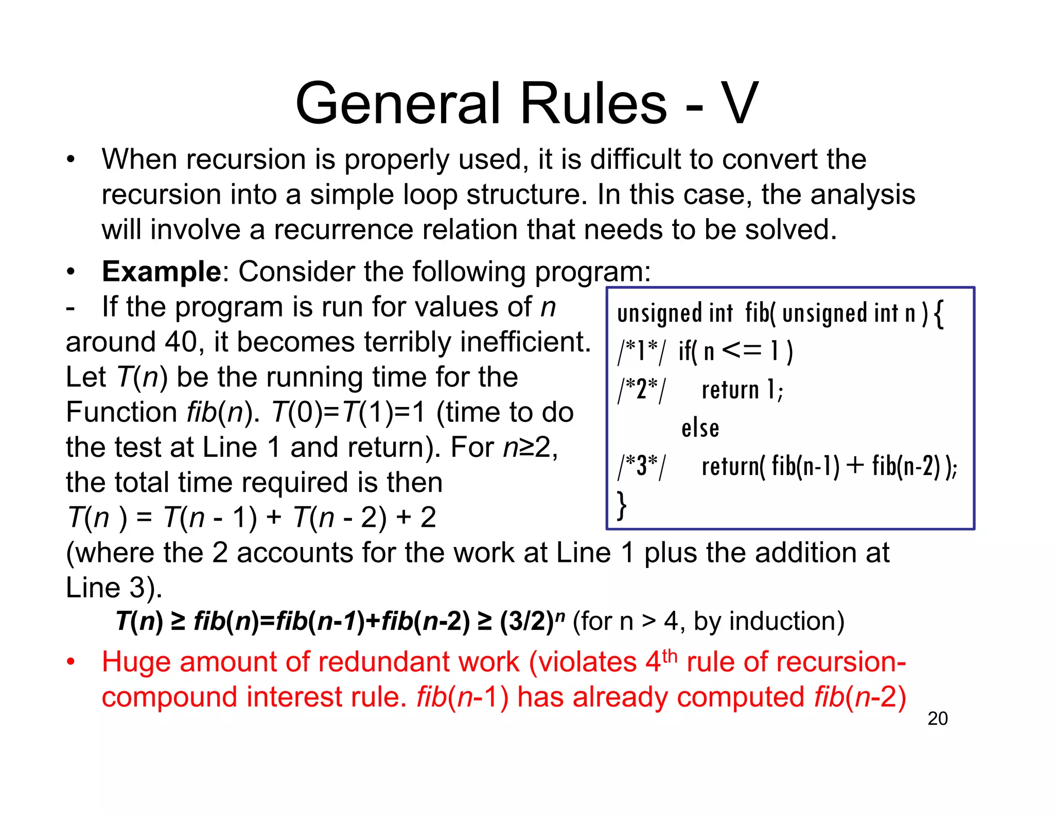 General Rules - V
• When recursion is properly used, it is difficult to convert the
recursion into a simple loop structure. In this case, the analysis
will involve a recurrence relation that needs to be solved.
• Example: Consider the following program:
- If the program is run for values of n
around 40, it becomes terribly inefficient.
Let T(n) be the running time for the
Function fib(n). T(0)=T(1)=1 (time to do
the test at Line 1 and return). For n≥2,
the total time required is then
T(n ) = T(n - 1) + T(n - 2) + 2
(where the 2 accounts for the work at Line 1 plus the addition at
Line 3).
T(n) ≥ fib(n)=fib(n-1)+fib(n-2) ≥ (3/2)n (for n > 4, by induction)
• Huge amount of redundant work (violates 4th rule of recursion-
compound interest rule. fib(n-1) has already computed fib(n-2)
20
unsigned int fib( unsigned int n ) {
/*1*/ if( n <= 1 )
/*2*/ return 1;
else
/*3*/ return( fib(n-1) + fib(n-2) );
}
 