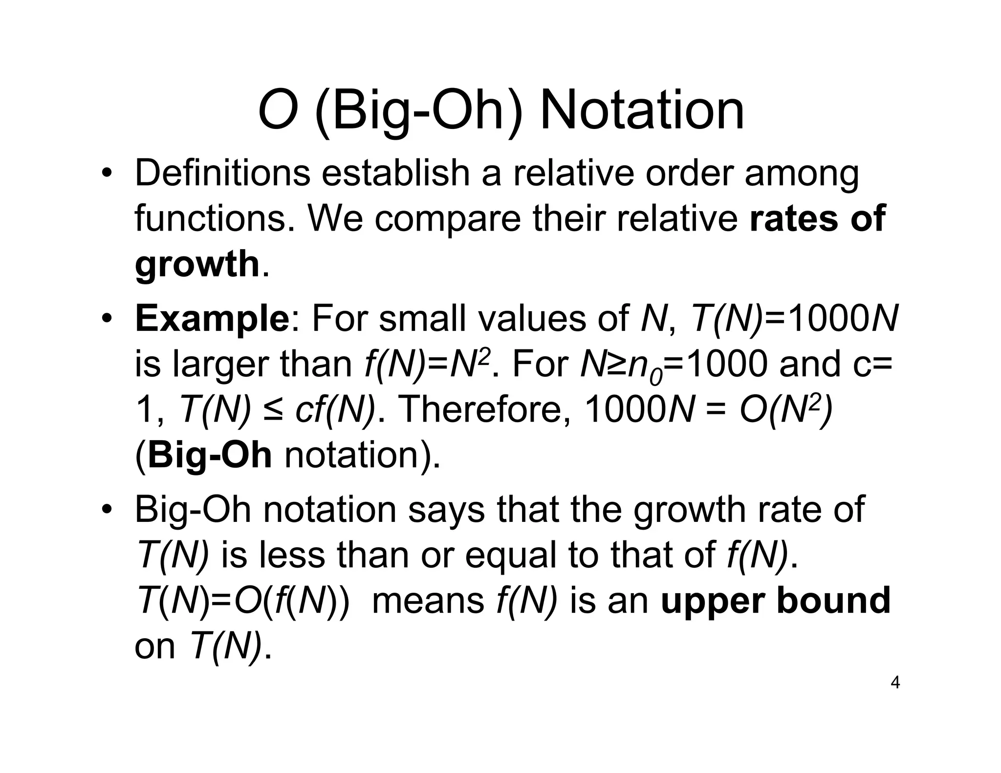 O (Big-Oh) Notation
• Definitions establish a relative order among
functions. We compare their relative rates of
growth.
• Example: For small values of N, T(N)=1000N
is larger than f(N)=N2. For N≥n0=1000 and c=
1, T(N) ≤ cf(N). Therefore, 1000N = O(N2)
(Big-Oh notation).
• Big-Oh notation says that the growth rate of
T(N) is less than or equal to that of f(N).
T(N)=O(f(N)) means f(N) is an upper bound
on T(N).
4
 