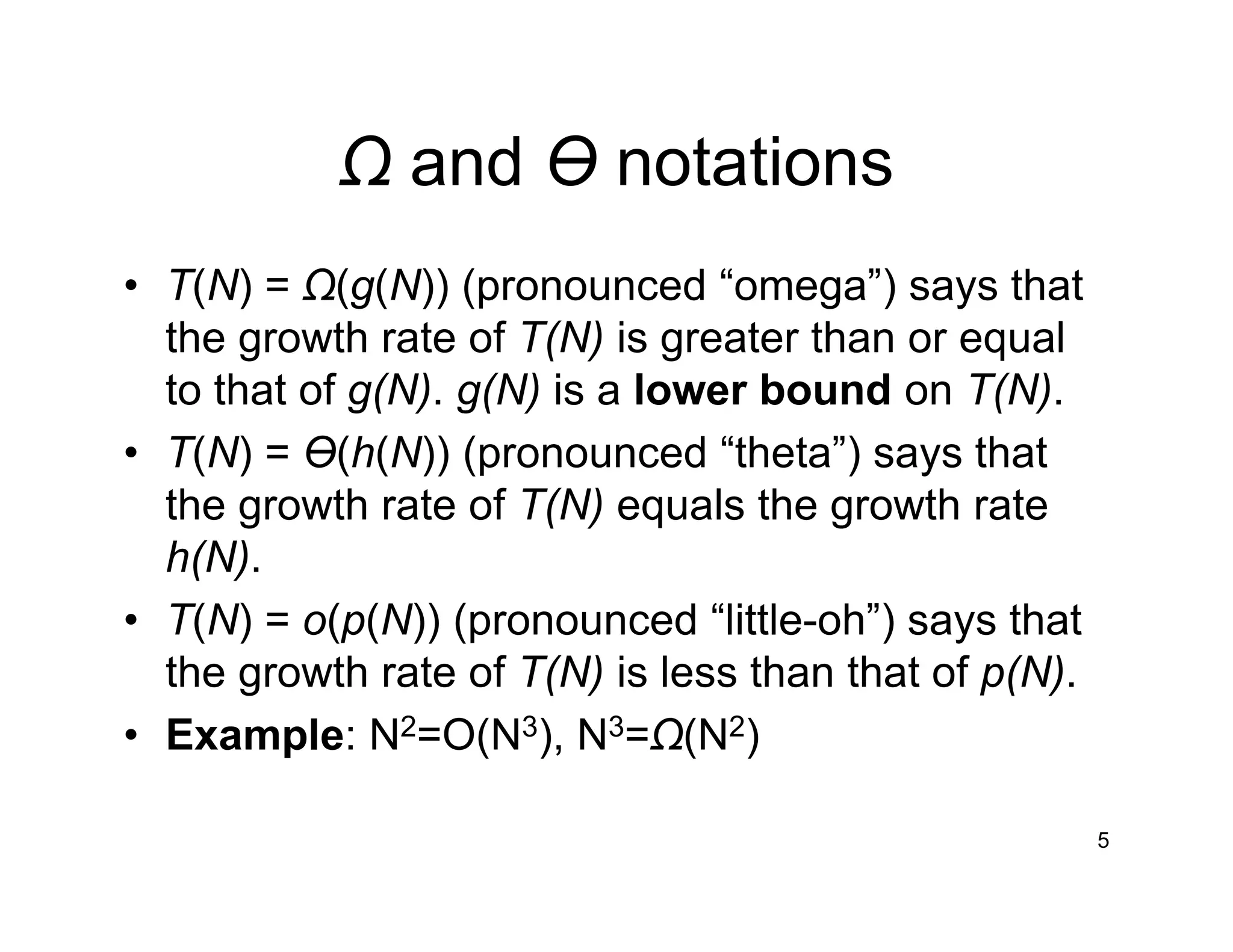 Ω and Ɵ notations
• T(N) = Ω(g(N)) (pronounced “omega”) says that
the growth rate of T(N) is greater than or equal
to that of g(N). g(N) is a lower bound on T(N).
• T(N) = Ɵ(h(N)) (pronounced “theta”) says that
the growth rate of T(N) equals the growth rate
h(N).
• T(N) = o(p(N)) (pronounced “little-oh”) says that
the growth rate of T(N) is less than that of p(N).
• Example: N2=O(N3), N3=Ω(N2)
5
 
