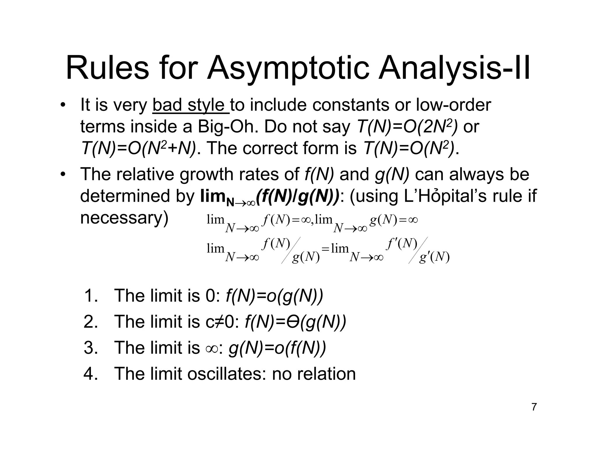 Rules for Asymptotic Analysis-II
• It is very bad style to include constants or low-order
terms inside a Big-Oh. Do not say T(N)=O(2N2) or
T(N)=O(N2+N). The correct form is T(N)=O(N2).
• The relative growth rates of f(N) and g(N) can always be
determined by limN→∞(f(N)/g(N)): (using L’Hỏpital’s rule if
necessary)
1. The limit is 0: f(N)=o(g(N))
2. The limit is c≠0: f(N)=Ɵ(g(N))
3. The limit is ∞: g(N)=o(f(N))
4. The limit oscillates: no relation
7
)(
)(lim
)(
)(lim
)(lim,)(lim
Ng
Nf
NNg
Nf
N
Ng
N
Nf
N
′
′
∞→
=
∞→
∞=
∞→
∞=
∞→
 
