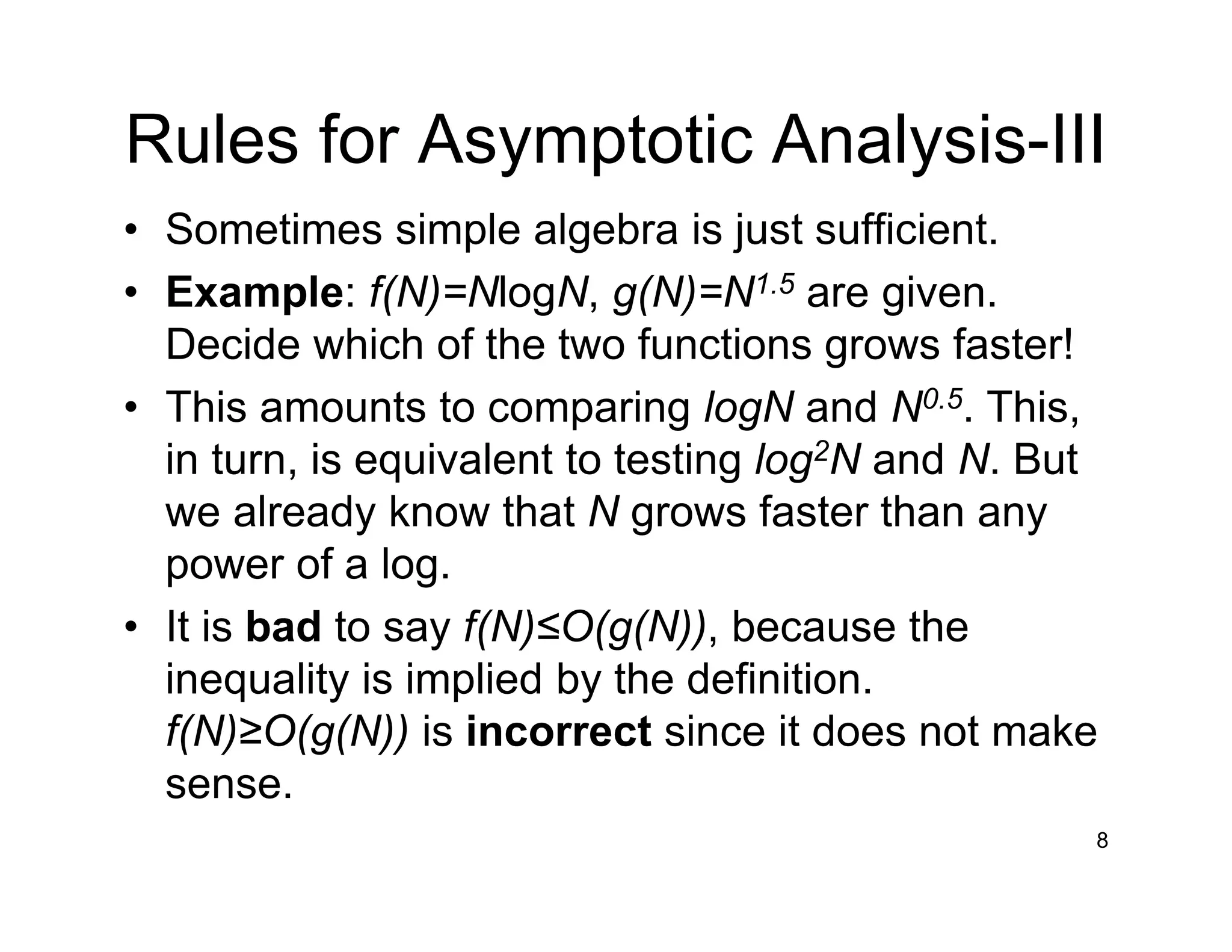 Rules for Asymptotic Analysis-III
• Sometimes simple algebra is just sufficient.
• Example: f(N)=NlogN, g(N)=N1.5 are given.
Decide which of the two functions grows faster!
• This amounts to comparing logN and N0.5. This,
in turn, is equivalent to testing log2N and N. But
we already know that N grows faster than any
power of a log.
• It is bad to say f(N)≤O(g(N)), because the
inequality is implied by the definition.
f(N)≥O(g(N)) is incorrect since it does not make
sense.
8
 