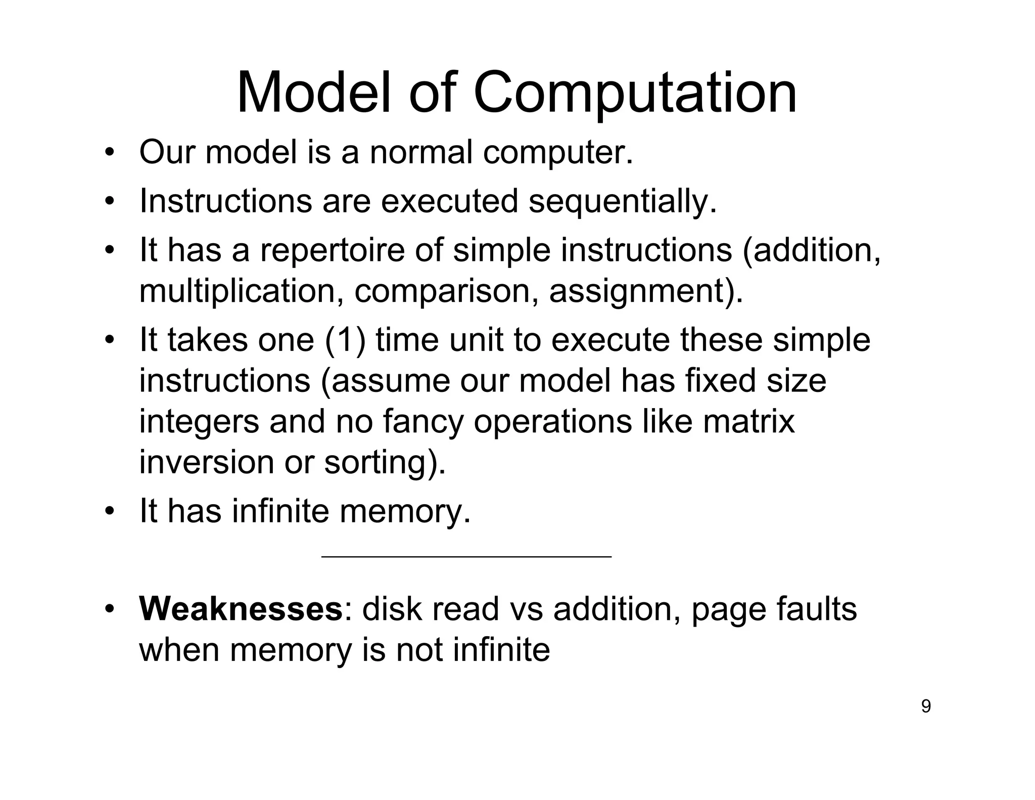 Model of Computation
• Our model is a normal computer.
• Instructions are executed sequentially.
• It has a repertoire of simple instructions (addition,
multiplication, comparison, assignment).
• It takes one (1) time unit to execute these simple
instructions (assume our model has fixed size
integers and no fancy operations like matrix
inversion or sorting).
• It has infinite memory.
• Weaknesses: disk read vs addition, page faults
when memory is not infinite
9
 