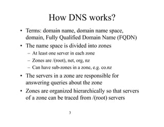 3
How DNS works?
• Terms: domain name, domain name space,
domain, Fully Qualified Domain Name (FQDN)
• The name space is d...