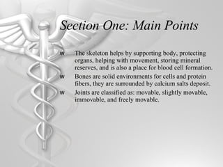 Section One: Main Points The skeleton helps by supporting body, protecting organs, helping with movement, storing mineral reserves, and is also a place for blood cell formation. Bones are solid environments for cells and protein fibers, they are surrounded by calcium salts deposit. Joints are classified as: movable, slightly movable, immovable, and freely movable.     