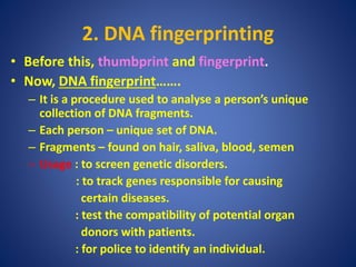 2. DNA fingerprinting
• Before this, thumbprint and fingerprint.
• Now, DNA fingerprint…….
– It is a procedure used to analyse a person’s unique
collection of DNA fragments.
– Each person – unique set of DNA.
– Fragments – found on hair, saliva, blood, semen
– Usage : to screen genetic disorders.
: to track genes responsible for causing
certain diseases.
: test the compatibility of potential organ
donors with patients.
: for police to identify an individual.
 