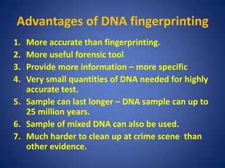 Advantages of DNA fingerprinting
1. More accurate than fingerprinting.
2. More useful forensic tool
3. Provide more information – more specific
4. Very small quantities of DNA needed for highly
accurate test.
5. Sample can last longer – DNA sample can up to
25 million years.
6. Sample of mixed DNA can also be used.
7. Much harder to clean up at crime scene than
other evidence.
 