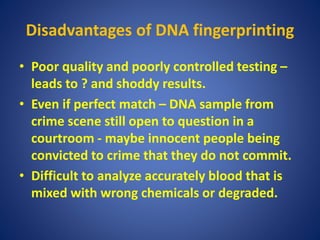 Disadvantages of DNA fingerprinting
• Poor quality and poorly controlled testing –
leads to ? and shoddy results.
• Even if perfect match – DNA sample from
crime scene still open to question in a
courtroom - maybe innocent people being
convicted to crime that they do not commit.
• Difficult to analyze accurately blood that is
mixed with wrong chemicals or degraded.
 